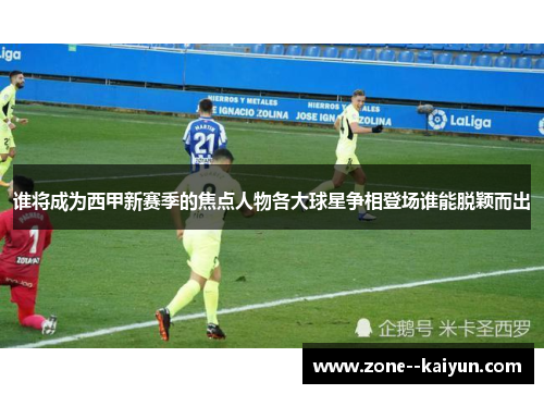 谁将成为西甲新赛季的焦点人物各大球星争相登场谁能脱颖而出