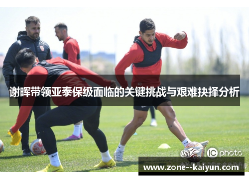谢晖带领亚泰保级面临的关键挑战与艰难抉择分析 谢晖带领亚泰保级面临的关键挑战与艰难抉择分析