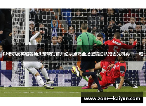 以诺尔高英超客场头球破门首开纪录点燃全场激情助队抢占先机再下一城 以诺尔高英超客场头球破门首开纪录点燃全场激情助队抢占先机再下一城