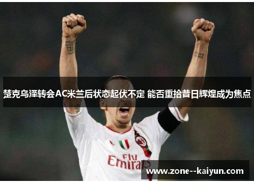 楚克乌泽转会AC米兰后状态起伏不定 能否重拾昔日辉煌成为焦点 楚克乌泽转会AC米兰后状态起伏不定 能否重拾昔日辉煌成为焦点