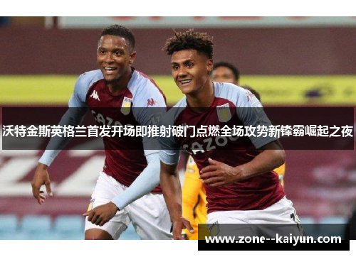 沃特金斯英格兰首发开场即推射破门点燃全场攻势新锋霸崛起之夜 沃特金斯英格兰首发开场即推射破门点燃全场攻势新锋霸崛起之夜